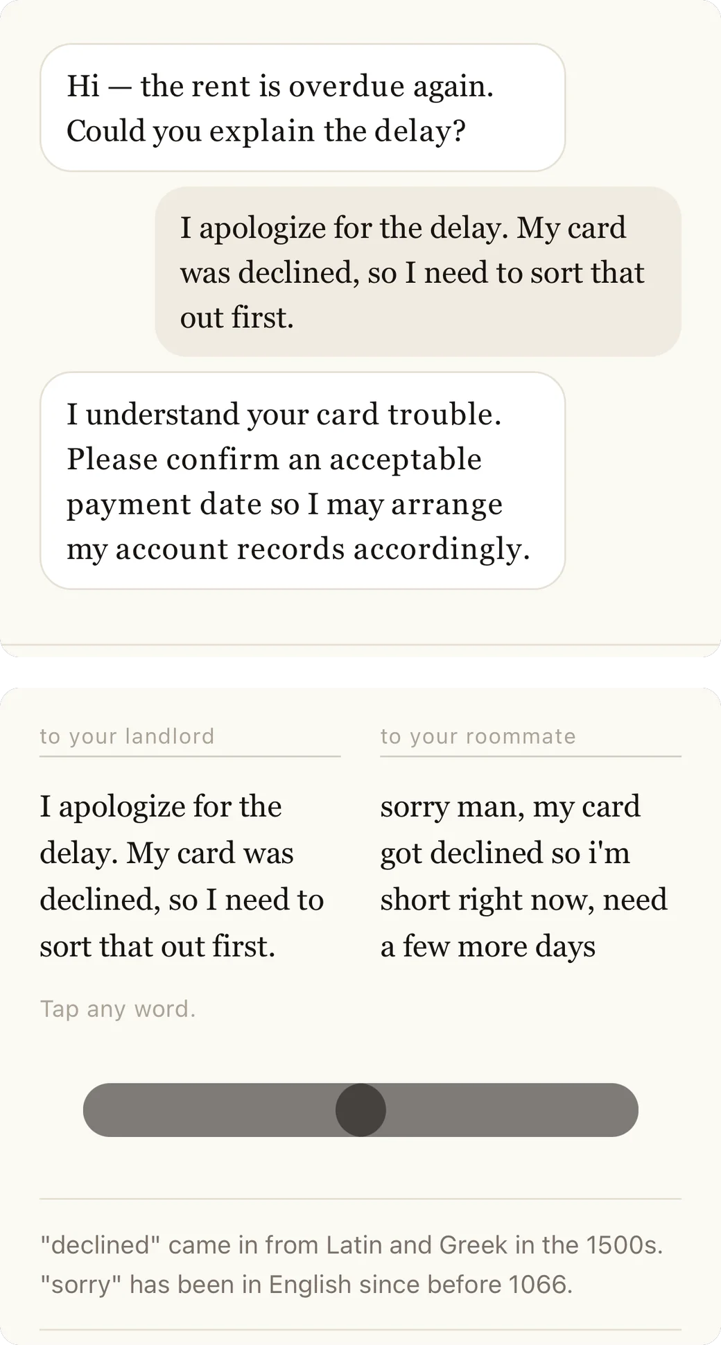 Dos pantallas de una compilación de iOS sin publicar. A la izquierda: una conversación. La otra persona escribe “Hi — the rent is overdue again. Could you explain the delay?”, la respuesta escrita dice “I apologize for the delay. My card was declined, so I need to sort that out first.” y la otra persona, interpretada por una IA, contesta “I understand your card trouble. Please confirm an acceptable payment date so I may arrange my account records accordingly.” A la derecha: dos versiones lado a lado bajo las etiquetas “to your landlord” y “to your roommate”. La columna izquierda dice “I apologize for the delay. My card was declined, so I need to sort that out first.” y la derecha dice “sorry man, my card got declined so i'm short right now, need a few more days”. Debajo: “Tap any word.”, un control deslizante con el selector en el centro y dos notas, “declined” entró al inglés desde el latín y el griego en el siglo XVI y “sorry” está en inglés desde antes de 1066.