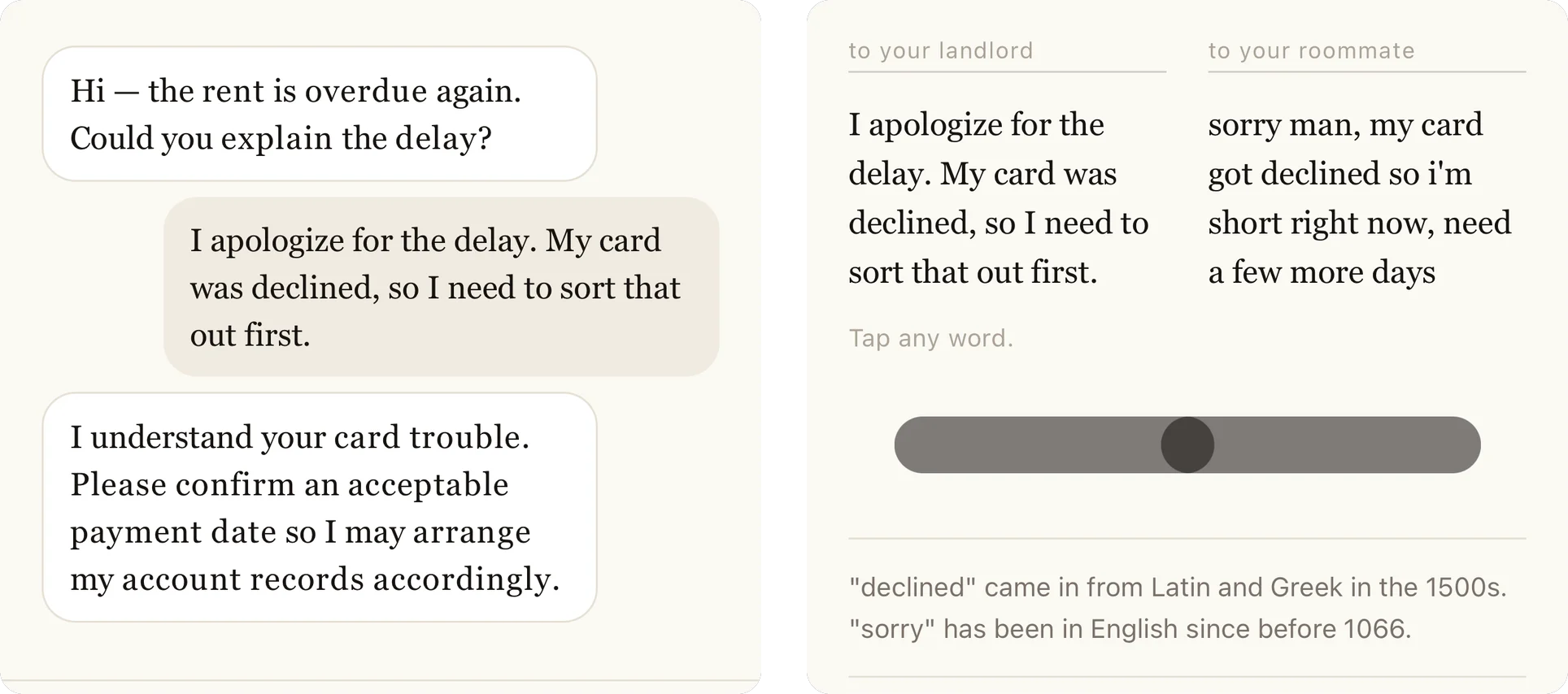 Dos pantallas de una compilación de iOS sin publicar. A la izquierda: una conversación. La otra persona escribe “Hi — the rent is overdue again. Could you explain the delay?”, la respuesta escrita dice “I apologize for the delay. My card was declined, so I need to sort that out first.” y la otra persona, interpretada por una IA, contesta “I understand your card trouble. Please confirm an acceptable payment date so I may arrange my account records accordingly.” A la derecha: dos versiones lado a lado bajo las etiquetas “to your landlord” y “to your roommate”. La columna izquierda dice “I apologize for the delay. My card was declined, so I need to sort that out first.” y la derecha dice “sorry man, my card got declined so i'm short right now, need a few more days”. Debajo: “Tap any word.”, un control deslizante con el selector en el centro y dos notas, “declined” entró al inglés desde el latín y el griego en el siglo XVI y “sorry” está en inglés desde antes de 1066.